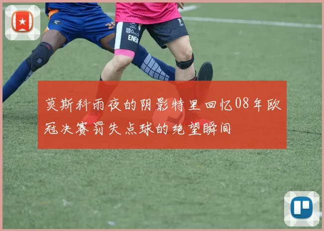 莫斯科雨夜的阴影特里回忆08年欧冠决赛罚失点球的绝望瞬间