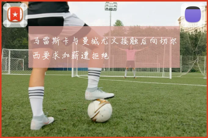 马雷斯卡与曼城尤文接触后向切尔西要求加薪遭拒绝