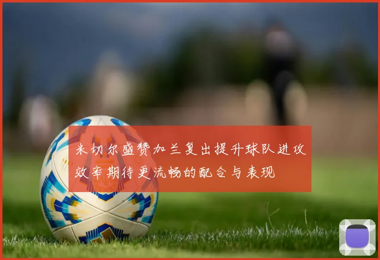 米切尔盛赞加兰复出提升球队进攻效率期待更流畅的配合与表现