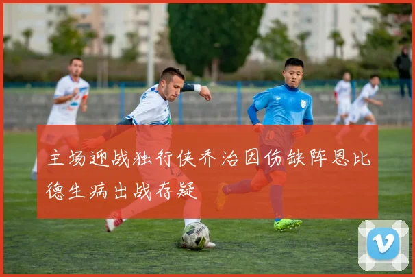 主场迎战独行侠乔治因伤缺阵恩比德生病出战存疑