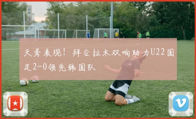 天秀表现！拜合拉木双响助力U22国足2-0领先韩国队