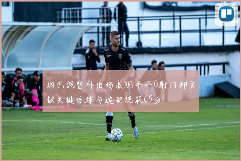姆巴佩替补出场表现平平0射门却贡献关键传球与造犯规获69分