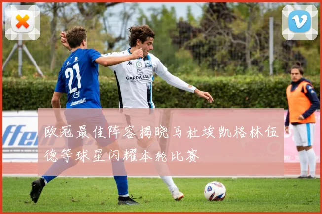 欧冠最佳阵容揭晓马杜埃凯格林伍德等球星闪耀本轮比赛