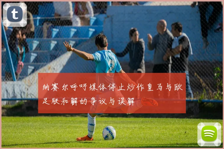纳赛尔呼吁媒体停止炒作皇马与欧足联和解的争议与误解