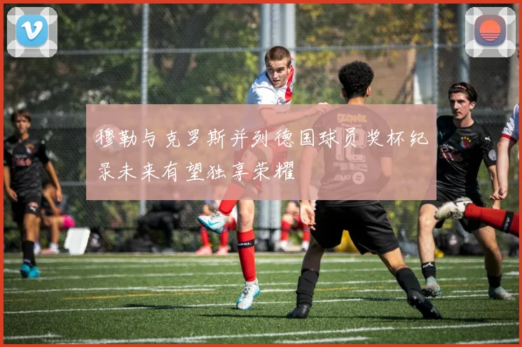 穆勒与克罗斯并列德国球员奖杯纪录未来有望独享荣耀