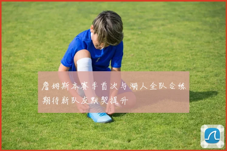 詹姆斯本赛季首次与湖人全队合练期待新队友默契提升