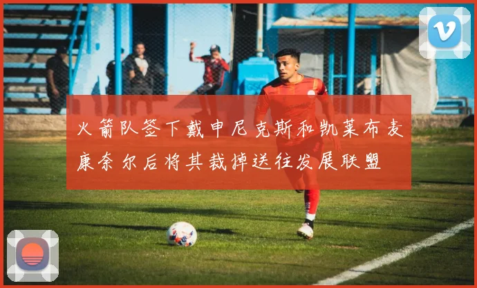 火箭队签下戴申尼克斯和凯莱布麦康奈尔后将其裁掉送往发展联盟