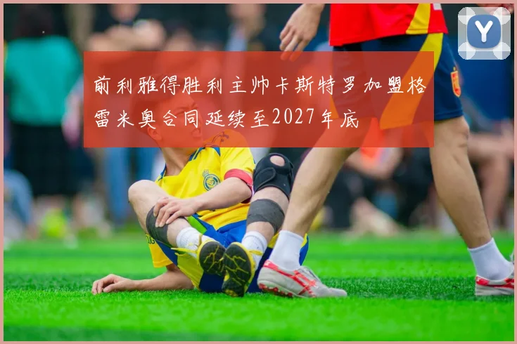 前利雅得胜利主帅卡斯特罗加盟格雷米奥合同延续至2027年底