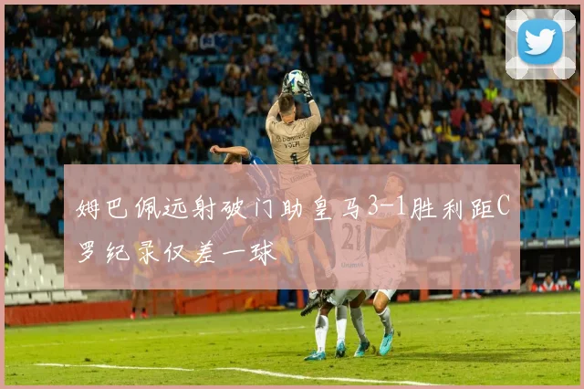 姆巴佩远射破门助皇马3-1胜利距C罗纪录仅差一球