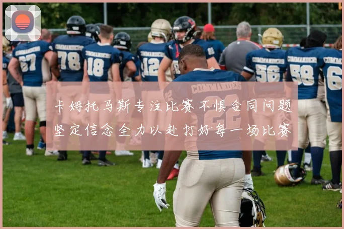卡姆托马斯专注比赛不惧合同问题坚定信念全力以赴打好每一场比赛