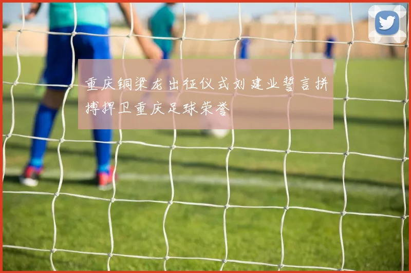 重庆铜梁龙出征仪式刘建业誓言拼搏捍卫重庆足球荣誉