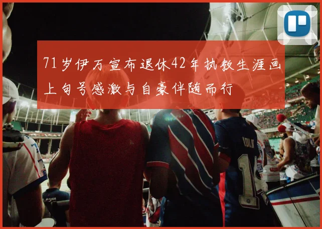 71岁伊万宣布退休42年执教生涯画上句号感激与自豪伴随而行