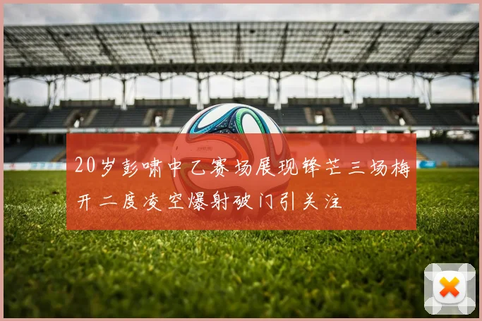 20岁彭啸中乙赛场展现锋芒三场梅开二度凌空爆射破门引关注