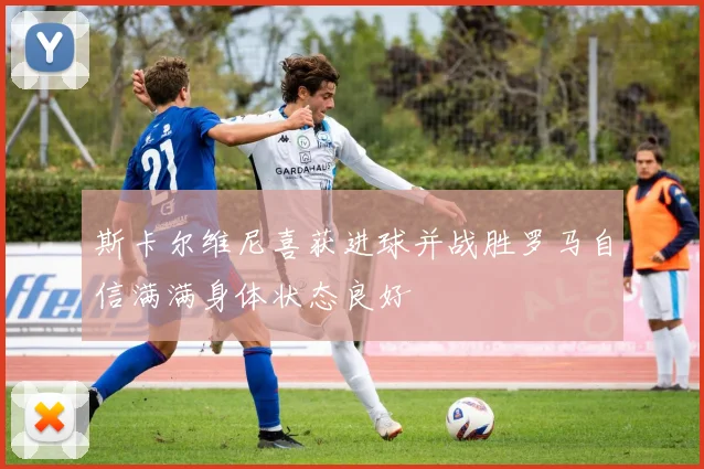 斯卡尔维尼喜获进球并战胜罗马自信满满身体状态良好