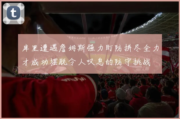 库里遭遇詹姆斯强力盯防拼尽全力才成功摆脱令人叹息的防守挑战