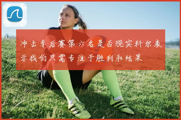 冲击季后赛第六名是否现实科尔表示我们只需专注于胜利和结果