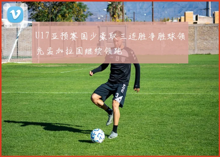 U17亚预赛国少豪取三连胜净胜球领先孟加拉国继续领跑