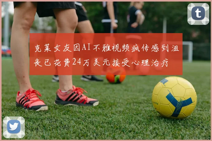 克莱女友因AI不雅视频疯传感到沮丧已花费24万美元接受心理治疗