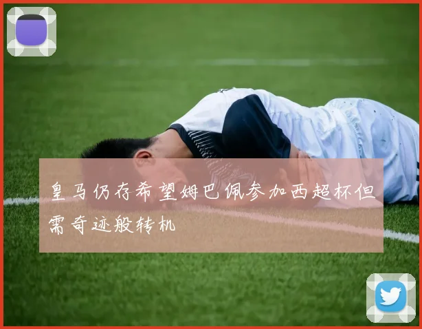 皇马仍存希望姆巴佩参加西超杯但需奇迹般转机