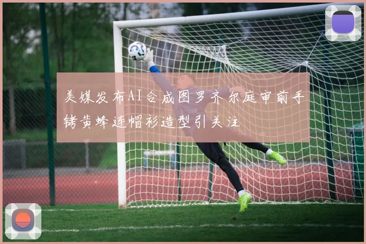 美媒发布AI合成图罗齐尔庭审前手铐黄蜂连帽衫造型引关注