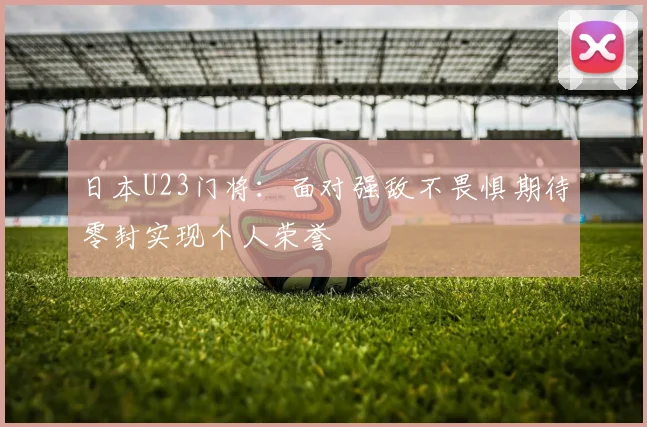 日本U23门将：面对强敌不畏惧期待零封实现个人荣誉