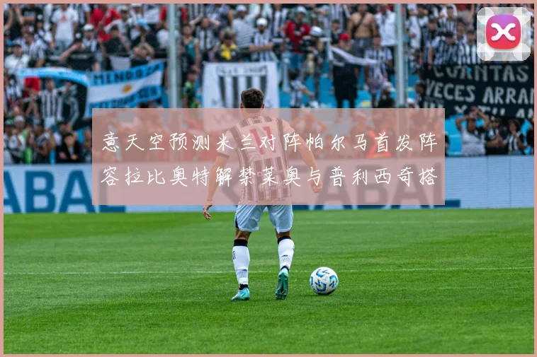 意天空预测米兰对阵帕尔马首发阵容拉比奥特解禁莱奥与普利西奇搭档出战