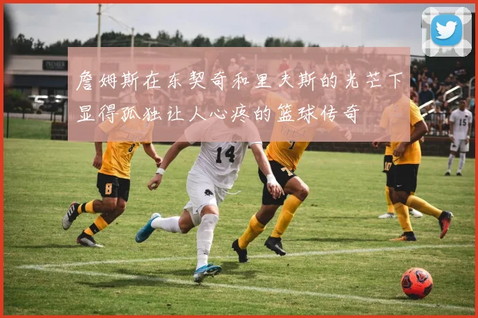 詹姆斯在东契奇和里夫斯的光芒下显得孤独让人心疼的篮球传奇