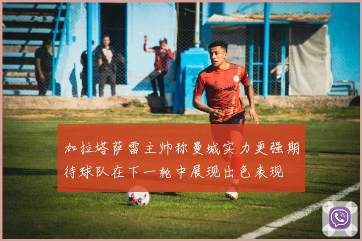 加拉塔萨雷主帅称曼城实力更强期待球队在下一轮中展现出色表现
