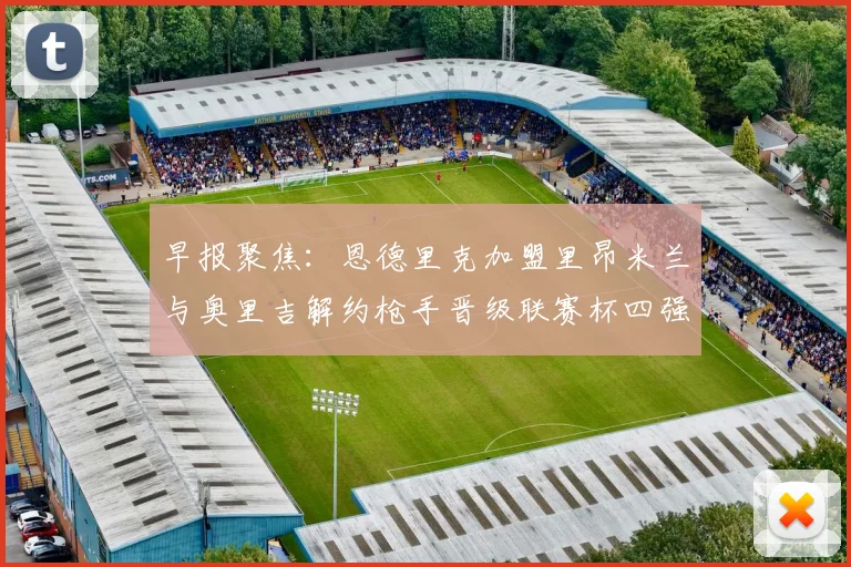 早报聚焦：恩德里克加盟里昂米兰与奥里吉解约枪手晋级联赛杯四强