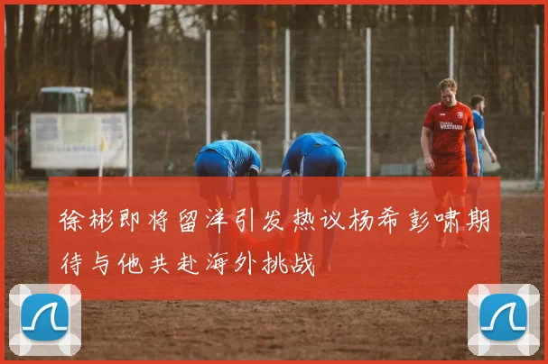 徐彬即将留洋引发热议杨希彭啸期待与他共赴海外挑战