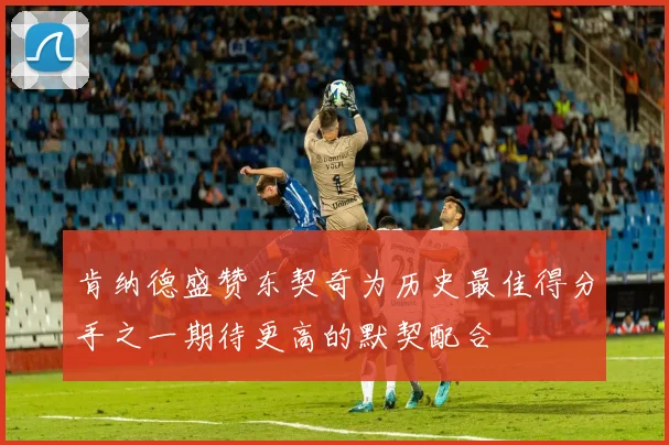 肯纳德盛赞东契奇为历史最佳得分手之一期待更高的默契配合