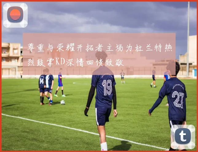 尊重与荣耀开拓者主场为杜兰特热烈鼓掌KD深情回馈致敬