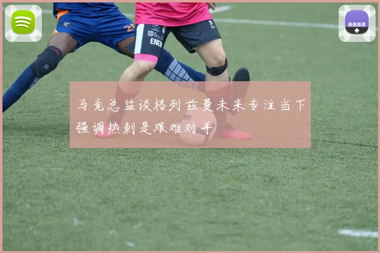 马竞总监谈格列兹曼未来专注当下强调热刺是艰难对手