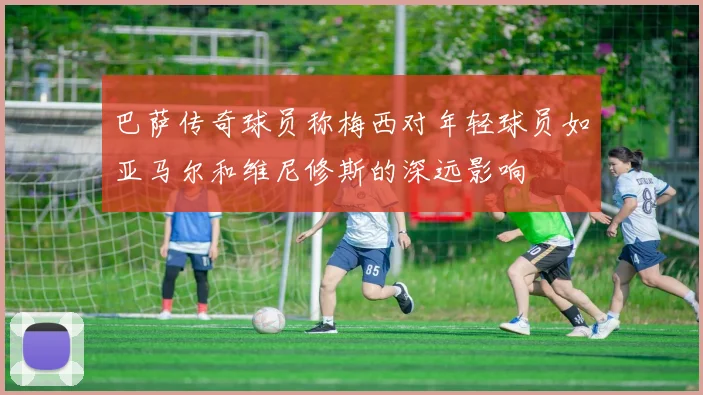 巴萨传奇球员称梅西对年轻球员如亚马尔和维尼修斯的深远影响