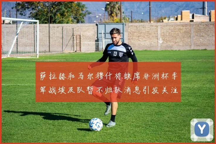 萨拉赫和马尔穆什将缺席非洲杯季军战埃及队暂不归队消息引发关注