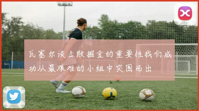 瓦塞尔谈击败掘金的重要性我们成功从最艰难的小组中突围而出