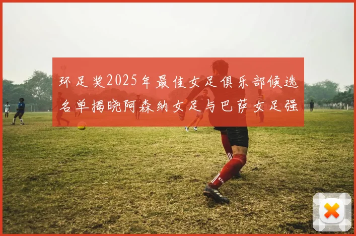 环足奖2025年最佳女足俱乐部候选名单揭晓阿森纳女足与巴萨女足强势领衔