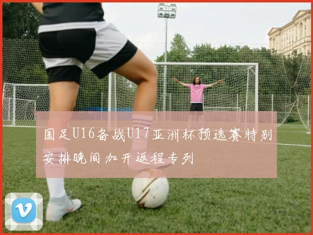 国足U16备战U17亚洲杯预选赛特别安排晚间加开返程专列