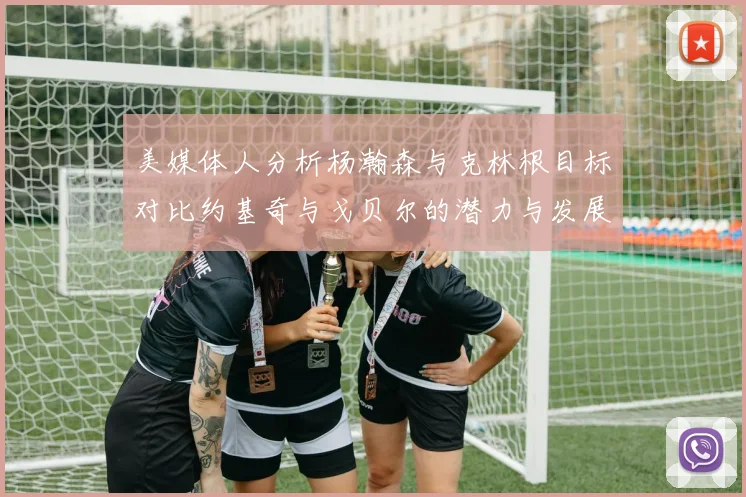 美媒体人分析杨瀚森与克林根目标对比约基奇与戈贝尔的潜力与发展方向