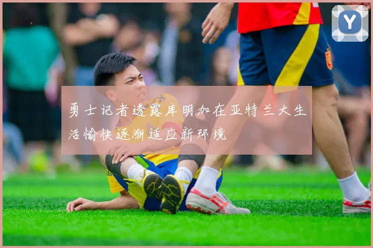 勇士记者透露库明加在亚特兰大生活愉快逐渐适应新环境
