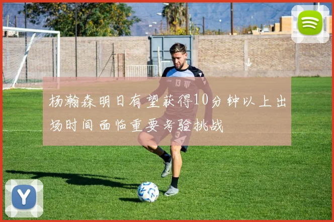 杨瀚森明日有望获得10分钟以上出场时间面临重要考验挑战