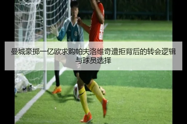 曼城豪掷一亿欧求购帕夫洛维奇遭拒背后的转会逻辑与球员选择
